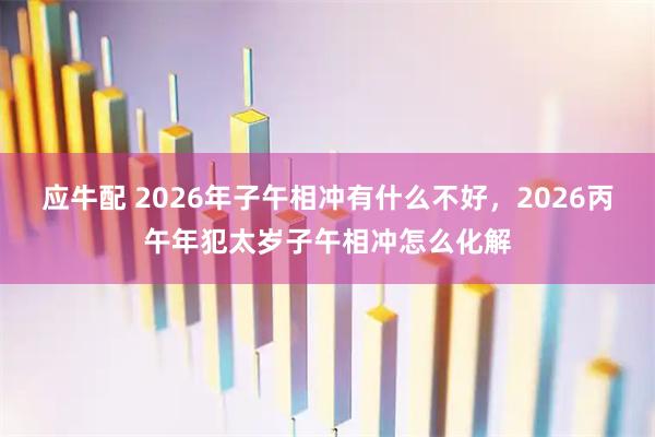 应牛配 2026年子午相冲有什么不好，2026丙午年犯太岁子午相冲怎么化解