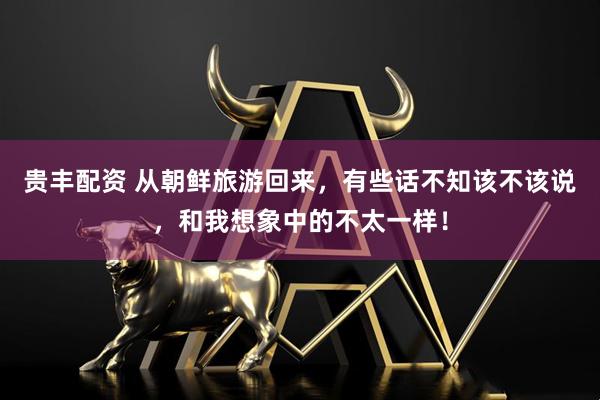 贵丰配资 从朝鲜旅游回来，有些话不知该不该说，和我想象中的不太一样！