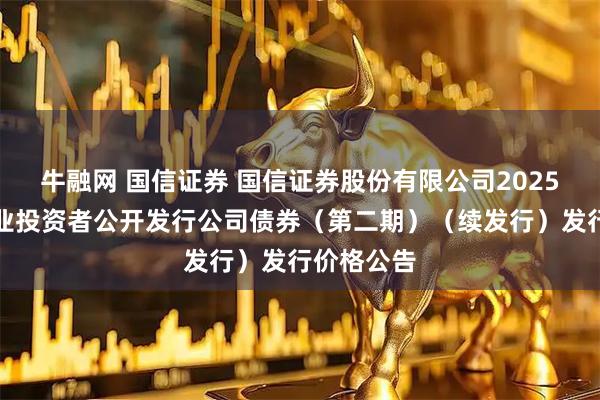 牛融网 国信证券 国信证券股份有限公司2025年面向专业投资者公开发行公司债券（第二期）（续发行）发行价格公告