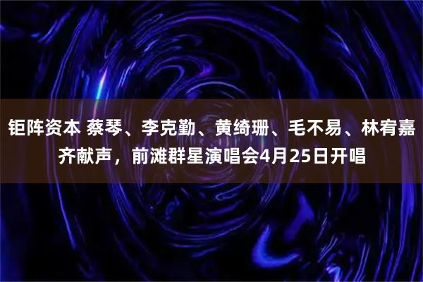 钜阵资本 蔡琴、李克勤、黄绮珊、毛不易、林宥嘉齐献声，前滩群星演唱会4月25日开唱