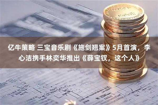 亿牛策略 三宝音乐剧《施剑翘案》5月首演，李心洁携手林奕华推出《薛宝钗，这个人》