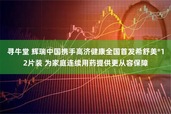 寻牛堂 辉瑞中国携手高济健康全国首发希舒美®12片装 为家庭连续用药提供更从容保障