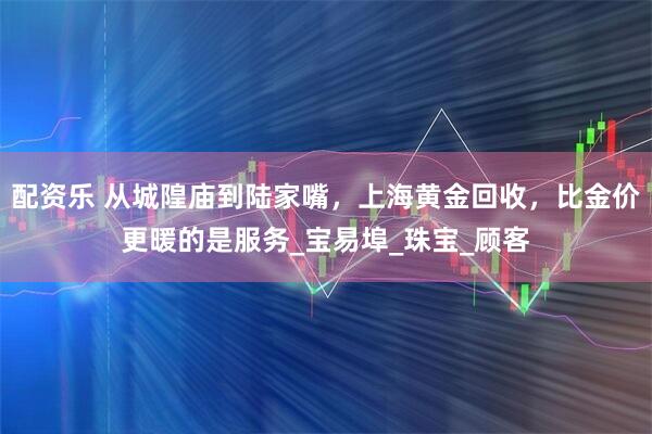 配资乐 从城隍庙到陆家嘴，上海黄金回收，比金价更暖的是服务_宝易埠_珠宝_顾客