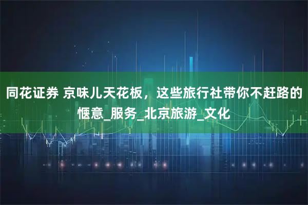 同花证券 京味儿天花板，这些旅行社带你不赶路的惬意_服务_北京旅游_文化